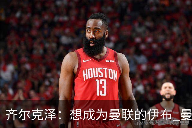 齐尔克泽：想成为曼联的伊布 曼联比拜仁更大